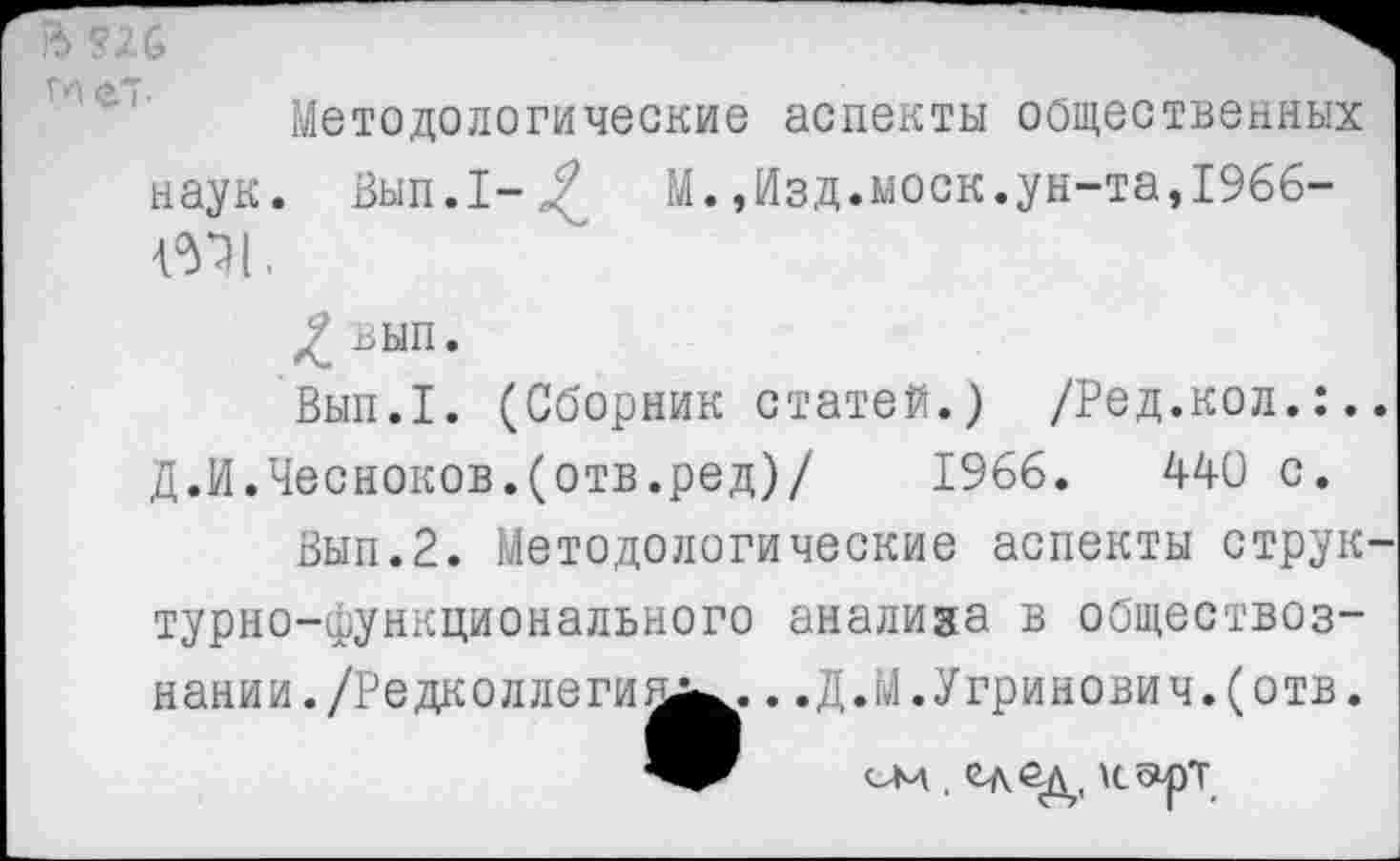 ﻿Методологические аспекты общественных наук. Вып.1-/?	М.,Изд.моек.ун-та,1966-
Ш1.
/ вып’
Вып.1. (Сборник статей.) /Ред.кол.:. Д.И.Чесноков.(отв.ред)/ 1966.	440 с.
Вып.2. Методологические аспекты струк турно-функционального анализа в обществознании. /Редколлегии^.. .Д.М.Угринович.(отв. ом . ед ад, карт